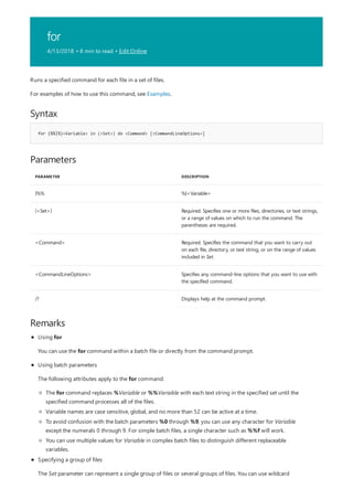 for
4/13/2018 • 8 min to read • Edit Online
Syntax
for {%%|%}<Variable> in (<Set>) do <Command> [<CommandLineOptions>]
Parameters
PARAMETER DESCRIPTION
{%% %}<Variable>
(<Set>) Required. Specifies one or more files, directories, or text strings,
or a range of values on which to run the command. The
parentheses are required.
<Command> Required. Specifies the command that you want to carry out
on each file, directory, or text string, or on the range of values
included in Set.
<CommandLineOptions> Specifies any command-line options that you want to use with
the specified command.
/? Displays help at the command prompt.
Remarks
Runs a specified command for each file in a set of files.
For examples of how to use this command, see Examples.
Using for
You can use the for command within a batch file or directly from the command prompt.
Using batch parameters
The following attributes apply to the for command:
The for command replaces %Variable or %%Variable with each text string in the specified set until the
specified command processes all of the files.
Variable names are case sensitive, global, and no more than 52 can be active at a time.
To avoid confusion with the batch parameters %0 through %9, you can use any character for Variable
except the numerals 0 through 9. For simple batch files, a single character such as %%f will work.
You can use multiple values for Variable in complex batch files to distinguish different replaceable
variables.
Specifying a group of files
The Set parameter can represent a single group of files or several groups of files. You can use wildcard
 