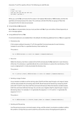 (*.doc)
(*.doc *.txt *.me)
(jan*.doc jan*.rpt feb*.doc feb*.rpt)
(ar??1991.* ap??1991.*)
characters (* and ?) to specify a file set. The following are valid file sets:
When you use the for command, the first value in Set replaces %Variable or %%Variable, and then the
specified command processes this value. This continues until all of the files (or groups of files) that
correspond to the Set value are processed.
Using the in and do keywords
In and do are not parameters, but you must use them with for. If you omit either of these keywords, an
error message appears.
Using additional forms of for
If command extensions are enabled (that is the default), the following additional forms of for are supported:
for /d {%%|%}<Variable> in (<Set>) do <Command> [<CommandLineOptions>]
for /r [[<Drive>:]<Path>] {%%|%}<Variable> in (<Set>) do <Command> [<CommandLineOptions>]
for /l {%%|%}<Variable> in (<Start#>,<Step#>,<End#>) do <Command> [<CommandLineOptions>]
Directories only
If Set contains wildcard characters (* or ?), the specified Command executes for each directory
(instead of a set of files in a specified directory) that matches Set.
The syntax is:
Recursive
Walks the directory tree that is rooted at Drive:Path and executes the for statement in each directory
of the tree. If no directory is specified after /r, the current directory is used as the root directory. If Set
is just a single period (.), it only enumerates the directory tree.
The syntax is:
Iterating a range of values
Use an iterative variable to set the starting value (Start#) and then step through a set range of values
until the value exceeds the set ending value (End#). /l will execute the iterative by comparing Start#
with End#. If Start# is less than End# the command will execute. When the iterative variable exceeds
End#, the command shell exits the loop. You can also use a negative Step# to step through a range in
decreasing values. For example, (1,1,5) generates the sequence 1 2 3 4 5 and (5,-1,1) generates the
sequence 5 4 3 2 1.
The syntax is:
Iterating and file parsing
Use file parsing to process command output, strings, and file content. Use iterative variables to define
the content or strings that you want to examine, and use the various ParsingKeywords options to
 