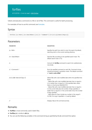 forfiles
4/13/2018 • 3 min to read • Edit Online
Syntax
forfiles [/p <Path>] [/m <SearchMask>] [/s] [/c "<Command>"] [/d [{+|-}][{<Date>|<Days>}]]
Parameters
PARAMETER DESCRIPTION
/p <Path> Specifies the path from which to start the search. By default,
searching starts in the current working directory.
/m <SearchMask> Searches files according to the specified search mask. The
default search mask is *.*.
/s Instructs the forfiles command to search into subdirectories
recursively.
/c "<Command>" Runs the specified command on each file. Command strings
should be enclosed in quotation marks. The default command
is "cmd /c echo @file".
/d [{+|-}] [{<Date>| <Days>}] Selects files with a last modified date within the specified time
frame.
- Selects files with a last modified date later than or equal to
(+) or earlier than or equal to (-) the specified date, where
Date is in the format MM/DD/YYYY.
- Selects files with a last modified date later than or equal to
(+) the current date plus the number of days specified, or
earlier than or equal to (-) the current date minus the number
of days specified.
- Valid values for Days include any number in the range 0–
32,768. If no sign is specified, + is used by default.
/? Displays help at the command prompt.
Remarks
Selects and executes a command on a file or set of files. This command is useful for batch processing.
For examples of how to use this command, see Examples.
Forfiles is most commonly used in batch files.
Forfiles /s is similar to dir /s.
You can use the following variables in the command string as specified by the /c command-line option.
 