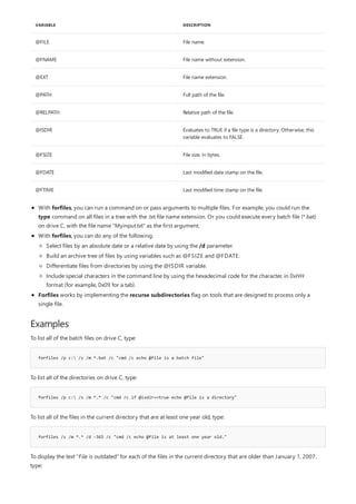 VARIABLE DESCRIPTION
@FILE File name.
@FNAME File name without extension.
@EXT File name extension.
@PATH Full path of the file.
@RELPATH Relative path of the file.
@ISDIR Evaluates to TRUE if a file type is a directory. Otherwise, this
variable evaluates to FALSE.
@FSIZE File size, in bytes.
@FDATE Last modified date stamp on the file.
@FTIME Last modified time stamp on the file.
Examples
forfiles /p c: /s /m *.bat /c "cmd /c echo @file is a batch file"
forfiles /p c: /s /m *.* /c "cmd /c if @isdir==true echo @file is a directory"
forfiles /s /m *.* /d -365 /c "cmd /c echo @file is at least one year old."
With forfiles, you can run a command on or pass arguments to multiple files. For example, you could run the
type command on all files in a tree with the .txt file name extension. Or you could execute every batch file (*.bat)
on drive C, with the file name "Myinput.txt" as the first argument.
With forfiles, you can do any of the following:
Forfiles works by implementing the recurse subdirectories flag on tools that are designed to process only a
single file.
Select files by an absolute date or a relative date by using the /d parameter.
Build an archive tree of files by using variables such as @FSIZE and @FDATE.
Differentiate files from directories by using the @ISDIR variable.
Include special characters in the command line by using the hexadecimal code for the character, in 0xHH
format (for example, 0x09 for a tab).
To list all of the batch files on drive C, type:
To list all of the directories on drive C, type:
To list all of the files in the current directory that are at least one year old, type:
To display the text "File is outdated" for each of the files in the current directory that are older than January 1, 2007,
type:
 
