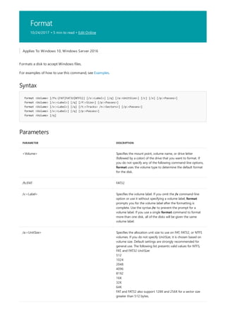 Format
10/24/2017 • 5 min to read • Edit Online
Syntax
format <Volume> [/fs:{FAT|FAT32|NTFS}] [/v:<Label>] [/q] [/a:<UnitSize>] [/c] [/x] [/p:<Passes>]
format <Volume> [/v:<Label>] [/q] [/f:<Size>] [/p:<Passes>]
format <Volume> [/v:<Label>] [/q] [/t:<Tracks> /n:<Sectors>] [/p:<Passes>]
format <Volume> [/v:<Label>] [/q] [/p:<Passes>]
format <Volume> [/q]
Parameters
PARAMETER DESCRIPTION
<Volume> Specifies the mount point, volume name, or drive letter
(followed by a colon) of the drive that you want to format. If
you do not specify any of the following command-line options,
format uses the volume type to determine the default format
for the disk.
/fs:{FAT FAT32
/v:<Label> Specifies the volume label. If you omit the /v command-line
option or use it without specifying a volume label, format
prompts you for the volume label after the formatting is
complete. Use the syntax /v: to prevent the prompt for a
volume label. If you use a single format command to format
more than one disk, all of the disks will be given the same
volume label.
/a:<UnitSize> Specifies the allocation unit size to use on FAT, FAT32, or NTFS
volumes. If you do not specify UnitSize, it is chosen based on
volume size. Default settings are strongly recommended for
general use. The following list presents valid values for NTFS,
FAT, and FAT32 UnitSize:
512
1024
2048
4096
8192
16K
32K
64K
FAT and FAT32 also support 128K and 256K for a sector size
greater than 512 bytes.
Applies To: Windows 10, Windows Server 2016
Formats a disk to accept Windows files.
For examples of how to use this command, see Examples.
 