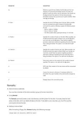 /q Performs a quick format. Deletes the file table and the root
directory of a previously formatted volume, but does not
perform a sector-by-sector scan for bad areas. You should use
the /q command-line option to format only previously
formatted volumes that you know are in good condition. Note
that /q overrides /p.
/f:<Size> Specifies the size of the floppy disk to format. When possible,
use this command-line option instead of the /t and /n
command-line options. Windows accepts the following values
for size:
- 1440 or 1440k or 1440kb
- 1.44 or 1.44m or 1.44mb
- 1.44-MB, double-sided, quadruple-density, 3.5-inch disk
/t:<Tracks> Specifies the number of tracks on the disk. When possible, use
the /f command-line option instead. If you use the /t option,
you must also use the /n option. These options together
provide an alternative method of specifying the size of the disk
that is being formatted. This option is not valid with the /f
option.
/n:<Sectors> Specifies the number of sectors per track. When possible, use
the /f command-line option instead of /n. If you use /n, you
must also use /t. These two options together provide an
alternative method of specifying the size of the disk that is
being formatted. This option is not valid with the /f option.
/p:<Passes> Zeros every sector on the volume for the number of passes
specified. This option is not valid with the /q option.
/c NTFS only. Files created on the new volume will be compressed
by default.
/x Causes the volume to dismount, if necessary, before it is
formatted. Any open handles to the volume will no longer be
valid.
/? Displays help at the command prompt.
PARAMETER DESCRIPTION
Remarks
Administrative credentials
You must be a member of the Administrators group to format a hard drive.
Using format
The format command creates a new root directory and file system for the disk. It can also check for bad
areas on the disk, and it can delete all data on the disk. To be able to use a new disk, you must first use this
command to format the disk.
Adding a volume label
After formatting a floppy disk, format displays the following message:
Volume label (11 characters, ENTER for none)?
 