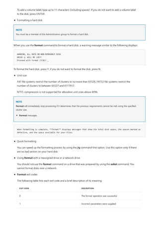 NOTE
WARNING, ALL DATA ON NON-REMOVABLE DISK
DRIVE x: WILL BE LOST!
Proceed with Format (Y/N)? _
NOTE
When formatting is complete, **format** displays messages that show the total disk space, the spaces marked as
defective, and the space available for your files.
Formatting a hard disk
To add a volume label, type up to 11 characters (including spaces). If you do not want to add a volume label
to the disk, press ENTER.
You must be a member of the Administrators group to format a hard disk.
When you use the format command to format a hard disk, a warning message similar to the following displays:
To format the hard disk, press Y; if you do not want to format the disk, press N.
Unit size
FAT file systems restrict the number of clusters to no more than 65526. FAT32 file systems restrict the
number of clusters to between 65527 and 4177917.
NTFS compression is not supported for allocation unit sizes above 4096.
Format will immediately stop processing if it determines that the previous requirements cannot be met using the specified
cluster size.
Format messages
EXIT CODE DESCRIPTION
0 The format operation was successful.
1 Incorrect parameters were supplied.
Quick formatting
You can speed up the formatting process by using the /q command-line option. Use this option only if there
are no bad sectors on your hard disk.
Using format with a reassigned drive or a network drive
You should not use the format command on a drive that was prepared by using the subst command. You
cannot format disks over a network.
Format exit codes
The following table lists each exit code and a brief description of its meaning.
 