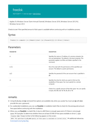 freedisk
10/17/2017 • 1 min to read • Edit Online
Syntax
freedisk [/s <computer> [/u [<Domain>]<User> [/p [<Password>]]]] [/d <Drive>] [<Value>]
Parameters
PARAMETER DESCRIPTION
/s Specifies the name or IP address of a remote computer (do
not use backslashes). The default is the local computer. This
parameter applies to all files and folders specified in the
command.
/u [] Runs the script with the permissions of the specified user
account. The default is system permissions.
/p [] Specifies the password of the user account that is specified in
/u.
/d Specifies the drive for which you want to find out the
availability of free space. You must specify for a remote
computer.
Checks for a specific amount of free disk space. You can specify
in bytes, KB, MB, GB, TB, PB, EB, ZB or YB.
remarks
Applies To: Windows Server (Semi-Annual Channel), Windows Server 2016, Windows Server 2012 R2,
Windows Server 2012
Checks to see if the specified amount of disk space is available before continuing with an installation process.
Using the /s, /u, and /p command-line options are available only when you use /s. You must use /p with /uto
provide the user s password.
for unattended installations, you can use freedisk in installation batch files to check for the prerequisite amount
free space before continuing with the installation.
When you use freedisk in a batch file, it returns a 0 if there is enough space and a 1 if there is not enough
space. ## Examples To determine whether there are at least 50 MB of free space available on drive C:, type:
freedisk 50mb Output similar to the following appears on the screen:
INFO: The specified 52,428,800 byte(s) of free space is available on current drive. ## additional references
Command-Line Syntax Key
 