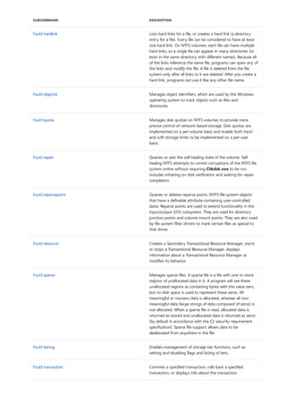 Fsutil hardlink Lists hard links for a file, or creates a hard link (a directory
entry for a file). Every file can be considered to have at least
one hard link. On NTFS volumes, each file can have multiple
hard links, so a single file can appear in many directories (or
even in the same directory, with different names). Because all
of the links reference the same file, programs can open any of
the links and modify the file. A file is deleted from the file
system only after all links to it are deleted. After you create a
hard link, programs can use it like any other file name.
Fsutil objectid Manages object identifiers, which are used by the Windows
operating system to track objects such as files and
directories.
Fsutil quota Manages disk quotas on NTFS volumes to provide more
precise control of network-based storage. Disk quotas are
implemented on a per-volume basis and enable both hard-
and soft-storage limits to be implemented on a per-user
basis.
Fsutil repair Queries or sets the self-healing state of the volume. Self-
healing NTFS attempts to correct corruptions of the NTFS file
system online without requiring Chkdsk.exe to be run.
Includes initiating on-disk verification and waiting for repair
completion.
Fsutil reparsepoint Queries or deletes reparse points (NTFS file system objects
that have a definable attribute containing user-controlled
data). Reparse points are used to extend functionality in the
input/output (I/O) subsystem. They are used for directory
junction points and volume mount points. They are also used
by file system filter drivers to mark certain files as special to
that driver.
Fsutil resource Creates a Secondary Transactional Resource Manager, starts
or stops a Transactional Resource Manager, displays
information about a Transactional Resource Manager or
modifies its behavior.
Fsutil sparse Manages sparse files. A sparse file is a file with one or more
regions of unallocated data in it. A program will see these
unallocated regions as containing bytes with the value zero,
but no disk space is used to represent these zeros. All
meaningful or nonzero data is allocated, whereas all non-
meaningful data (large strings of data composed of zeros) is
not allocated. When a sparse file is read, allocated data is
returned as stored and unallocated data is returned as zeros
(by default in accordance with the C2 security requirement
specification). Sparse file support allows data to be
deallocated from anywhere in the file.
Fsutil tiering Enables management of storage tier functions, such as
setting and disabling flags and listing of tiers.
Fsutil transaction Commits a specified transaction, rolls back a specified
transaction, or displays info about the transaction.
SUBCOMMAND DESCRIPTION
 
