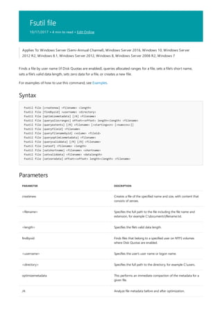 Fsutil file
10/17/2017 • 4 min to read • Edit Online
Syntax
fsutil file [createnew] <filename> <length>
fsutil file [findbysid] <username> <directory>
fsutil file [optimizemetadata] [/A] <filename>
fsutil file [queryallocranges] offset=<offset> length=<length> <filename>
fsutil file [queryextents] [/R] <filename> [<startingvcn> [<numvcns>]]
fsutil file [queryfileid] <filename>
fsutil file [queryfilenamebyid] <volume> <fileid>
fsutil file [queryoptimizemetadata] <filename>
fsutil file [queryvaliddata] [/R] [/D] <filename>
fsutil file [seteof] <filename> <length>
fsutil file [setshortname] <filename> <shortname>
fsutil file [setvaliddata] <filename> <datalength>
fsutil file [setzerodata] offset=<offset> length=<length> <filename>
Parameters
PARAMETER DESCRIPTION
createnew Creates a file of the specified name and size, with content that
consists of zeroes.
<filename> Specifies the full path to the file including the file name and
extension, for example C:documentsfilename.txt.
<length> Specifies the file's valid data length.
findbysid Finds files that belong to a specified user on NTFS volumes
where Disk Quotas are enabled.
<username> Specifies the user's user name or logon name.
<directory> Specifies the full path to the directory, for example C:users.
optimizemetadata This performs an immediate compaction of the metadata for a
given file.
/A Analyze file metadata before and after optimization.
Applies To: Windows Server (Semi-Annual Channel), Windows Server 2016, Windows 10, Windows Server
2012 R2, Windows 8.1, Windows Server 2012, Windows 8, Windows Server 2008 R2, Windows 7
Finds a file by user name (if Disk Quotas are enabled), queries allocated ranges for a file, sets a file's short name,
sets a file's valid data length, sets zero data for a file, or creates a new file.
For examples of how to use this command, see Examples.
 