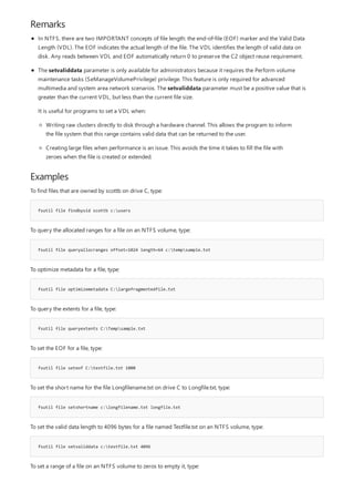 Remarks
Examples
fsutil file findbysid scottb c:users
fsutil file queryallocranges offset=1024 length=64 c:tempsample.txt
fsutil file optimizemetadata C:largefragmentedfile.txt
fsutil file queryextents C:Tempsample.txt
fsutil file seteof C:testfile.txt 1000
fsutil file setshortname c:longfilename.txt longfile.txt
fsutil file setvaliddata c:testfile.txt 4096
In NTFS, there are two IMPORTANT concepts of file length: the end-of-file (EOF) marker and the Valid Data
Length (VDL). The EOF indicates the actual length of the file. The VDL identifies the length of valid data on
disk. Any reads between VDL and EOF automatically return 0 to preserve the C2 object reuse requirement.
The setvaliddata parameter is only available for administrators because it requires the Perform volume
maintenance tasks (SeManageVolumePrivilege) privilege. This feature is only required for advanced
multimedia and system area network scenarios. The setvaliddata parameter must be a positive value that is
greater than the current VDL, but less than the current file size.
It is useful for programs to set a VDL when:
Writing raw clusters directly to disk through a hardware channel. This allows the program to inform
the file system that this range contains valid data that can be returned to the user.
Creating large files when performance is an issue. This avoids the time it takes to fill the file with
zeroes when the file is created or extended.
To find files that are owned by scottb on drive C, type:
To query the allocated ranges for a file on an NTFS volume, type:
To optimize metadata for a file, type:
To query the extents for a file, type:
To set the EOF for a file, type:
To set the short name for the file Longfilename.txt on drive C to Longfile.txt, type:
To set the valid data length to 4096 bytes for a file named Testfile.txt on an NTFS volume, type:
To set a range of a file on an NTFS volume to zeros to empty it, type:
 