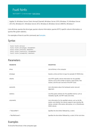Fsutil fsinfo
10/17/2017 • 2 min to read • Edit Online
Syntax
fsutil fsinfo [drives]
fsutil fsinfo [drivetype] <VolumePath>
fsutil fsinfo [ntfsinfo] <RootPath>
fsutil fsinfo [statistics] <VolumePath>
fsutil fsinfo [volumeinfo] <RootPath>
Parameters
PARAMETER DESCRIPTION
drives Lists all drives in the computer.
drivetype Queries a drive and lists its type, for example CD-ROM drive.
ntfsinfo Lists NTFS specific volume information for the specified
volume, such as the number of sectors, total clusters, free
clusters, and the start and end of the MFT Zone.
sectorinfo Lists information about the hardware's sector size and
alignment.
statistics Lists file system statistics for the specified volume, such as
metadata, log file, and MFT reads and writes.
volumeinfo Lists information for the specified volume, such as the file
system, and whether the volume supports case-sensitive file
names, unicode in file names, disk quotas, or is a DirectAccess
(DAX) volume.
<"VolumePath"> Specifies the drive letter (followed by a colon).
<"RootPathname"> Specifies the drive letter (followed by a colon) of the root drive.
Examples
Applies To: Windows Server (Semi-Annual Channel), Windows Server 2016, Windows 10, Windows Server
2012 R2, Windows 8.1, Windows Server 2012, Windows 8, Windows Server 2008 R2, Windows 7
Lists all drives, queries the drive type, queries volume information, queries NTFS-specific volume information, or
queries file system statistics.
For examples of how to use this command, see Examples.
To list all of the drives in the computer, type:
 