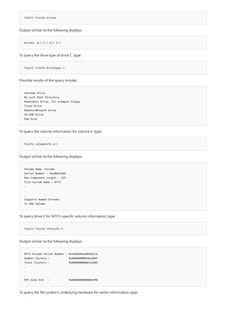 fsutil fsinfo drives
Drives: A: C: D: E:
fsutil fsinfo drivetype c:
Unknown Drive
No such Root Directory
Removable Drive, for example floppy
Fixed Drive
Remote/Network Drive
CD-ROM Drive
Ram Disk
fsinfo volumeinfo e:
Volume Name :Volume
Serial Number : 0xd0b634d9
Max Component Length : 255
File System Name : NTFS
.
.
.
Supports Named Streams
Is DAX Volume
fsutil fsinfo ntfsinfo f:
NTFS Volume Serial Number : 0xe660d46a60d442cb
Number Sectors : 0x00000000010ea04f
Total Clusters : 0x000000000021d409
.
.
.
Mft Zone End : 0x0000000000004700
Output similar to the following displays:
To query the drive type of drive C, type:
Possible results of the query include:
To query the volume information for volume E, type:
Output similar to the following displays:
To query drive F for NTFS-specific volume information, type:
Output similar to the following displays:
To query the file system's underlying hardware for sector information, type:
 