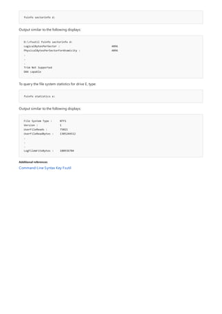 fsinfo sectorinfo d:
D:>fsutil fsinfo sectorinfo d:
LogicalBytesPerSector : 4096
PhysicalBytesPerSectorForAtomicity : 4096
.
.
.
Trim Not Supported
DAX capable
fsinfo statistics e:
File System Type : NTFS
Version : 1
UserFileReads : 75021
UserFileReadBytes : 1305244512
.
.
.
LogFileWriteBytes : 180936704
Additional references
Output similar to the following displays:
To query the file system statistics for drive E, type:
Output similar to the following displays:
Command-Line Syntax Key Fsutil
 