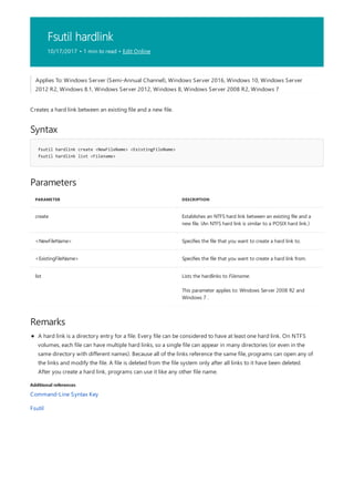 Fsutil hardlink
10/17/2017 • 1 min to read • Edit Online
Syntax
fsutil hardlink create <NewFileName> <ExistingFileName>
fsutil hardlink list <Filename>
Parameters
PARAMETER DESCRIPTION
create Establishes an NTFS hard link between an existing file and a
new file. (An NTFS hard link is similar to a POSIX hard link.)
<NewFileName> Specifies the file that you want to create a hard link to.
<ExistingFileName> Specifies the file that you want to create a hard link from.
list Lists the hardlinks to Filename.
This parameter applies to: Windows Server 2008 R2 and
Windows 7 .
Remarks
Additional references
Applies To: Windows Server (Semi-Annual Channel), Windows Server 2016, Windows 10, Windows Server
2012 R2, Windows 8.1, Windows Server 2012, Windows 8, Windows Server 2008 R2, Windows 7
Creates a hard link between an existing file and a new file.
A hard link is a directory entry for a file. Every file can be considered to have at least one hard link. On NTFS
volumes, each file can have multiple hard links, so a single file can appear in many directories (or even in the
same directory with different names). Because all of the links reference the same file, programs can open any of
the links and modify the file. A file is deleted from the file system only after all links to it have been deleted.
After you create a hard link, programs can use it like any other file name.
Command-Line Syntax Key
Fsutil
 