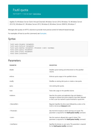 Fsutil quota
10/17/2017 • 1 min to read • Edit Online
Syntax
fsutil quota [disable] <VolumePath>
fsutil quota [enforce] <VolumePath>
fsutil quota [modify] <VolumePath> <Threshold> <Limit> <UserName>
fsutil quota [query] <VolumePath>
fsutil quota [track] <VolumePath>
fsutil quota [violations]
Parameters
PARAMETER DESCRIPTION
disable Disables quota tracking and enforcement on the specified
volume.
enforce Enforces quota usage on the specified volume.
modify Modifies an existing disk quota or creates a new quota.
query Lists existing disk quotas.
track Tracks disk usage on the specified volume.
violations Searches the system and application logs and displays a
message to indicate that quota violations have been detected
or that a user has reached a quota threshold or quota limit.
<VolumePath> Required. Specifies the drive name followed by a colon or the
GUID in the format Volume{GUID}.
<Threshold> Sets the limit (in bytes) at which warnings are issued. This
parameter is required for the fsutil quota modify command.
<Limit> Sets the maximum allowed disk usage (in bytes). This
parameter is required for the fsutil quota modify command.
<UserName> Specifies the domain or user name. This parameter is required
for the fsutil quota modify command.
Applies To: Windows Server (Semi-Annual Channel), Windows Server 2016, Windows 10, Windows Server
2012 R2, Windows 8.1, Windows Server 2012, Windows 8, Windows Server 2008 R2, Windows 7
Manages disk quotas on NTFS volumes to provide more precise control of network-based storage.
For examples of how to use this command, see Examples.
 