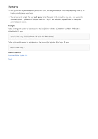 Remarks
Examples
fsutil quota query Volume{928842df-5a01-11de-a85c-806e6f6e6963}
Fsutil quota query C:
Additional references
Disk quotas are implemented on a per-volume basis, and they enable both hard and soft storage limits to be
implemented on a per-user basis.
You can use write scripts that use fsutil quota to set the quota limits every time you add a new user or to
automatically track quota limits, compile them into a report, and automatically send them to the system
administrator in e-mail.
To list existing disk quotas for a disk volume that is specified with the GUID, {928842df-5a01-11de-a85c-
806e6f6e6963}, type:
To list existing disk quotas for a disk volume that is specified with the drive letter, C:, type:
Command-Line Syntax Key
Fsutil
 