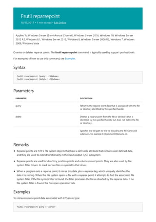 Fsutil reparsepoint
10/17/2017 • 1 min to read • Edit Online
Syntax
fsutil reparsepoint [query] <FileName>
fsutil reparsepoint [delete] <FileName>
Parameters
PARAMETER DESCRIPTION
query Retrieves the reparse point data that is associated with the file
or directory identified by the specified handle.
delete Deletes a reparse point from the file or directory that is
identified by the specified handle, but does not delete the file
or directory.
Specifies the full path to the file including the file name and
extension, for example C:documentsfilename.txt.
Remarks
Examples
fsutil reparsepoint query c:server
Applies To: Windows Server (Semi-Annual Channel), Windows Server 2016, Windows 10, Windows Server
2012 R2, Windows 8.1, Windows Server 2012, Windows 8, Windows Server 2008 R2, Windows 7, Windows
2008, Windows Vista
Queries or deletes reparse points. The fsutil reparsepoint command is typically used by support professionals.
For examples of how to use this command, see Examples.
Reparse points are NTFS file system objects that have a definable attribute that contains user-defined data,
and they are used to extend functionality in the input/output (I/O) subsystem.
Reparse points are used for directory junction points and volume mount points. They are also used by file
system filter drivers to mark certain files as special to that driver.
When a program sets a reparse point, it stores this data, plus a reparse tag, which uniquely identifies the
data it is storing. When the file system opens a file with a reparse point, it attempts to find the associated file
system filter. If the file system filter is found, the filter processes the file as directed by the reparse data. If no
file system filter is found, the File open operation fails.
To retrieve reparse point data associated with C:Server, type:
 