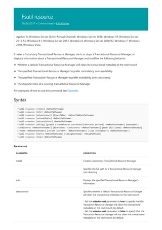 Fsutil resource
10/24/2017 • 2 min to read • Edit Online
Syntax
fsutil resource [create] <RmRootPathname>
fsutil resource [info] <RmRootPathname>
fsutil resource [setautoreset] {true|false} <DefaultRmRootPathname>
fsutil resource [setavailable] <RmRootPathname>
fsutil resource [setconsistent] <RmRootPathname>
fsutil resource [setlog] [growth {<Containers> containers|<Percent> percent} <RmRootPathname>] [maxextents
<Containers> <RmRootPathname>] [minextents <Containers> <RmRootPathname>] [mode {full|undo} <RmRootPathname>]
[rename <RmRootPathname>] [shrink <percent> <RmRootPathname>] [size <Containers> <RmRootPathname>]
fsutil resource [start] <RmRootPathname> [<RmLogPathname> <TmLogPathname>
fsutil resource [stop] <RmRootPathname>
Parameters
PARAMETER DESCRIPTION
create Creates a secondary Transactional Resource Manager.
Specifies the full path to a Transactional Resource Manager
root directory.
info Displays the specified Transactional Resource Manager’s
information.
setautoreset Specifies whether a default Transactional Resource Manager
will clean the transactional metadata on the next mount.
- Set the setautoreset parameter to true to specify that the
Transaction Resource Manager will clean the transactional
metadata on the next mount, by default.
- Set the setautoreset parameter to false to specify that the
Transaction Resource Manager will not clean the transactional
metadata on the next mount, by default.
Applies To: Windows Server (Semi-Annual Channel), Windows Server 2016, Windows 10, Windows Server
2012 R2, Windows 8.1, Windows Server 2012, Windows 8, Windows Server 2008 R2, Windows 7, Windows
2008, Windows Vista
Creates a Secondary Transactional Resource Manager, starts or stops a Transactional Resource Manager, or
displays information about a Transactional Resource Manager and modifies the following behavior:
Whether a default Transactional Resource Manager will clean its transactional metadata at the next mount
The specified Transactional Resource Manager to prefer consistency over availability
The specified Transaction Resource Manager to prefer availability over consistency
The characteristics of a running Transactional Resource Manager
For examples of how to use this command, see Examples .
 