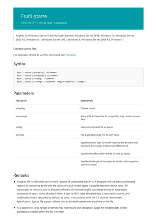 Fsutil sparse
10/17/2017 • 1 min to read • Edit Online
Syntax
fsutil sparse [queryflag] <FileName>
fsutil sparse [queryrange] <FileName>
fsutil sparse [setflag] <FileName>
fsutil sparse [setrange] <FileName> <BeginningOffset> <Length>
Parameters
PARAMETER DESCRIPTION
queryflag Queries sparse.
queryrange Scans a file and searches for ranges that may contain nonzero
data.
setflag Marks the indicated file as sparse.
setrange Fills a specified range of a file with zeros.
Specifies the full path to the file including the file name and
extension, for example C:documentsfilename.txt.
Specifies the offset within the file to mark as sparse.
Specifies the length of the region in the file to be marked as
sparse (in bytes).
Remarks
Applies To: Windows Server (Semi-Annual Channel), Windows Server 2016, Windows 10, Windows Server
2012 R2, Windows 8.1, Windows Server 2012, Windows 8, Windows Server 2008 R2, Windows 7
Manages sparse files.
For examples of how to use this command, see Examples.
A sparse file is a file with one or more regions of unallocated data in it. A program will see these unallocated
regions as containing bytes with the value zero, but no disk space is used to represent these zeros. All
meaningful or nonzero data is allocated, whereas all nonmeaningful data (large strings of data that is
composed of zeros) is not allocated. When a sparse file is read, allocated data is returned as stored, and
unallocated data is returned, by default, as zeros, in accordance with the C2 security requirement
specification. Sparse file support allows data to be deallocated from anywhere in the file.
In a sparse file, large ranges of zeroes may not require disk allocation. Space for nonzero data will be
allocated as needed when the file is written.
 