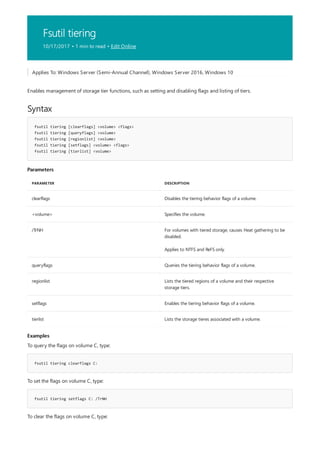 Fsutil tiering
10/17/2017 • 1 min to read • Edit Online
Syntax
fsutil tiering [clearflags] <volume> <flags>
fsutil tiering [queryflags] <volume>
fsutil tiering [regionlist] <volume>
fsutil tiering [setflags] <volume> <flags>
fsutil tiering [tierlist] <volume>
Parameters
PARAMETER DESCRIPTION
clearflags Disables the tiering behavior flags of a volume.
<volume> Specifies the volume.
/TrNH For volumes with tiered storage, causes Heat gathering to be
disabled.
Applies to NTFS and ReFS only.
queryflags Queries the tiering behavior flags of a volume.
regionlist Lists the tiered regions of a volume and their respective
storage tiers.
setflags Enables the tiering behavior flags of a volume.
tierlist Lists the storage tieres associated with a volume.
Examples
fsutil tiering clearflags C:
fsutil tiering setflags C: /TrNH
Applies To: Windows Server (Semi-Annual Channel), Windows Server 2016, Windows 10
Enables management of storage tier functions, such as setting and disabling flags and listing of tiers.
To query the flags on volume C, type:
To set the flags on volume C, type:
To clear the flags on volume C, type:
 