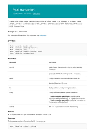 Fsutil transaction
10/24/2017 • 1 min to read • Edit Online
Syntax
fsutil transaction [commit] <GUID>
fsutil transaction [fileinfo] <Filename>
fsutil transaction [list]
fsutil transaction [query] [{Files|All}] <GUID>
fsutil transaction [rollback] <GUID>
Parameters
PARAMETER DESCRIPTION
commit Marks the end of a successful implicit or explicit specified
transaction.
Specifies the GUID value that represents a transaction.
fileinfo Displays transaction information for the specified file.
Specifies full path and file name.
list Displays a list of currently running transactions.
query Displays information for the specified transaction.
- If fsutil transaction query Files is specified, the file
information will be displayed only for the specified transaction.
- If fsutil transaction query All is specified, all information for
the transaction will be displayed.
rollback Rolls back a specified transaction to the beginning.
Remarks
Examples
fsutil transaction fileinfo c:test.txt
Applies To: Windows Server (Semi-Annual Channel), Windows Server 2016, Windows 10, Windows Server
2012 R2, Windows 8.1, Windows Server 2012, Windows 8, Windows Server 2008 R2, Windows 7, Windows
2008, Windows Vista
Manages NTFS transactions.
For examples of how to use this command, see Examples .
Transactional NTFS was introduced in Windows Server 2008 .
To display transaction information for file c:test.txt, type:
 