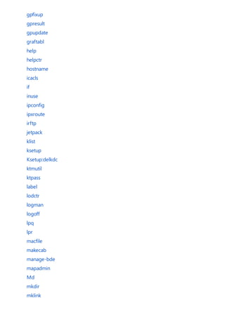 gpfixup
gpresult
gpupdate
graftabl
help
helpctr
hostname
icacls
if
inuse
ipconfig
ipxroute
irftp
jetpack
klist
ksetup
Ksetup:delkdc
ktmutil
ktpass
label
lodctr
logman
logoff
lpq
lpr
macfile
makecab
manage-bde
mapadmin
Md
mkdir
mklink
 