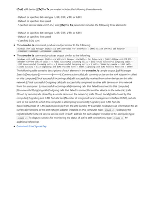(Out) atM device.| ||Tx|The Tx parameter includes the following three elements:
- Default or specified bit-rate type (UBR, CBR, VBR, or ABR)
- Default or specified line speed
- Specified service data unit (SDU) size| ||Rx|The Rx parameter includes the following three elements:
- Default or specified bit-rate type (UBR, CBR, VBR, or ABR)
- Default or specified line speed
- Specified SDU size|
The atmadm /a command produces output similar to the following:
Windows atM call Manager Statistics atM addresses for Interface : [009] Olicom atM PCI 155 Adapter
47000580FFE1000000F21A2E180000C110081500
The atmadm /s command produces output similar to the following:
Windows atM call Manager Statistics atM call Manager statistics for Interface : [009] Olicom atM PCI 155
Adapter Current active calls = 4 Total successful Incoming calls = 1332 Total successful Outgoing calls =
1297 Unsuccessful Incoming calls = 1 Unsuccessful Outgoing calls = 1 calls Closed by remote = 1302 calls
Closed Locally = 1323 Signaling and ILMI Packets Sent = 33655 Signaling and ILMI Packets Received = 34989
The following table contains descriptions of each element in the atmadm /s sample output. |call Manager
Statistic|Description| |-------------|--------| |Current active calls|calls currently active on the atM adapter installed
on this computer.| |Total successful Incoming calls|calls successfully received from other devices on this atM
network.| |Total successful Outgoing calls|calls successfully completed to other atM devices on this network
from this computer.| |Unsuccessful Incoming calls|Incoming calls that failed to connect to this computer.|
|Unsuccessful Outgoing calls|Outgoing calls that failed to connect to another device on the network.| |calls
Closed by remote|calls closed by a remote device on the network.| |calls Closed Locally|calls closed by this
computer.| |Signaling and ILMI Packets Sent|Number of integrated local management interface (ILMI) packets
sent to the switch to which this computer is attempting to connect.| |Signaling and ILMI Packets
Received|Number of ILMI packets received from the atM switch.| ## Examples To display call information for all
current connections to the atM network adapter installed on this computer, type: atmadm /c To display the
registered atM network service access point (NSAP) address for each adapter installed in this computer, type:
atmadm /a To display statistics for monitoring the status of active atM connections, type: atmadm /s ##
additional references
Command-Line Syntax Key
 