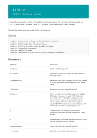 Fsutil usn
10/17/2017 • 4 min to read • Edit Online
Syntax
fsutil usn [createjournal] m=<MaxSize> a=<AllocationDelta> <VolumePath>
fsutil usn [deletejournal] {/D | /N} <volumepath>
fsutil usn [enablerangetracking] <volumepath> [options]
fsutil usn [enumdata] <FileRef> <LowUSN> <HighUSN> <VolumePath>
fsutil usn [queryjournal] <VolumePath>
fsutil usn [readdata] <FileName>
fsutil usn [readjournal] [c= <chunk-size> s=<file-size-threshold>] <volumepath>
Parameters
PARAMETER DESCRIPTION
createjournal Creates a USN change journal.
m=<MaxSize> Specifies the maximum size, in bytes, that NTFS allocates for
the change journal.
a=<AllocationDelta> Specifies the size, in bytes, of memory allocation that is added
to the end and removed from the beginning of the change
journal.
<VolumePath> Specifies the drive letter (followed by a colon).
deletejournal Deletes or disables an active USN change journal. Caution:
Deleting the change journal impacts the File Replication
Service (FRS) and the Indexing Service, because it would
require these services to perform a complete (and time-
consuming) scan of the volume. This in turn negatively
impacts FRS SYSVOL replication and replication between DFS
link alternates while the volume is being rescanned.
/d Disables an active USN change journal, and returns
input/output (I/O) control while the change journal is being
disabled.
/n Disables an active USN change journal and returns I/O control
only after the change journal is disabled.
enablerangetracking Enables USN write range tracking for a volume.
c=<chunk-size> Specifies the chunk size to track on a volume.
Applies To: Windows Server (Semi-Annual Channel), Windows Server 2016, Windows 10, Windows Server
2012 R2, Windows 8.1, Windows Server 2012, Windows 8, Windows Server 2008 R2, Windows 7
Manages the update sequence number (USN) change journal.
 