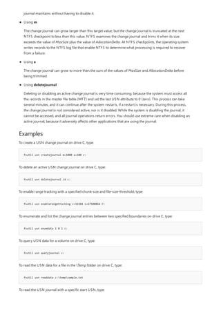 Examples
fsutil usn createjournal m=1000 a=100 c:
fsutil usn deletejournal /d c:
fsutil usn enablerangetracking c=16384 s=67108864 C:
fsutil usn enumdata 1 0 1 c:
fsutil usn queryjournal c:
fsutil usn readdata c:tempsample.txt
journal maintains without having to disable it.
Using m
The change journal can grow larger than this target value, but the change journal is truncated at the next
NTFS checkpoint to less than this value. NTFS examines the change journal and trims it when its size
exceeds the value of MaxSize plus the value of AllocationDelta. At NTFS checkpoints, the operating system
writes records to the NTFS log file that enable NTFS to determine what processing is required to recover
from a failure.
Using a
The change journal can grow to more than the sum of the values of MaxSize and AllocationDelta before
being trimmed.
Using deletejournal
Deleting or disabling an active change journal is very time consuming, because the system must access all
the records in the master file table (MFT) and set the last USN attribute to 0 (zero). This process can take
several minutes, and it can continue after the system restarts, if a restart is necessary. During this process,
the change journal is not considered active, nor is it disabled. While the system is disabling the journal, it
cannot be accessed, and all journal operations return errors. You should use extreme care when disabling an
active journal, because it adversely affects other applications that are using the journal.
To create a USN change journal on drive C, type:
To delete an active USN change journal on drive C, type:
To enable range tracking with a specified chunk-size and file-size-threshold, type:
To enumerate and list the change journal entries between two specified boundaries on drive C, type:
To query USN data for a volume on drive C, type:
To read the USN data for a file in the Temp folder on drive C, type:
To read the USN journal with a specific start USN, type:
 
