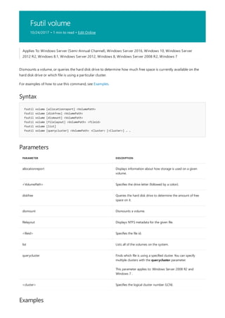 Fsutil volume
10/24/2017 • 1 min to read • Edit Online
Syntax
fsutil volume [allocationreport] <VolumePath>
fsutil volume [diskfree] <VolumePath>
fsutil volume [dismount] <VolumePath>
fsutil volume [filelayout] <VolumePath> <fileid>
fsutil volume [list]
fsutil volume [querycluster] <VolumePath> <Cluster> [<Cluster>] … …
Parameters
PARAMETER DESCRIPTION
allocationreport Displays information about how storage is used on a given
volume.
<VolumePath> Specifies the drive letter (followed by a colon).
diskfree Queries the hard disk drive to determine the amount of free
space on it.
dismount Dismounts a volume.
filelayout Displays NTFS metadata for the given file.
<fileid> Specifies the file id.
list Lists all of the volumes on the system.
querycluster Finds which file is using a specified cluster. You can specify
multiple clusters with the querycluster parameter.
This parameter applies to: Windows Server 2008 R2 and
Windows 7 .
<cluster> Specifies the logical cluster number (LCN).
Examples
Applies To: Windows Server (Semi-Annual Channel), Windows Server 2016, Windows 10, Windows Server
2012 R2, Windows 8.1, Windows Server 2012, Windows 8, Windows Server 2008 R2, Windows 7
Dismounts a volume, or queries the hard disk drive to determine how much free space is currently available on the
hard disk drive or which file is using a particular cluster.
For examples of how to use this command, see Examples.
 