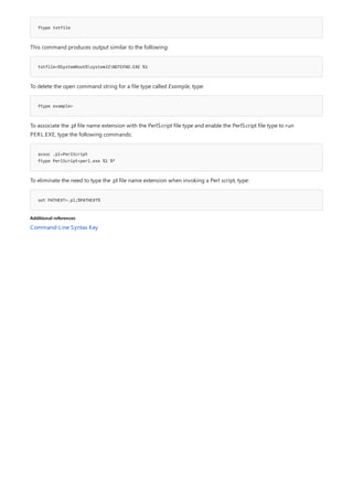 ftype txtfile
txtfile=%SystemRoot%system32NOTEPAD.EXE %1
ftype example=
assoc .pl=PerlScript
ftype PerlScript=perl.exe %1 %*
set PATHEXT=.pl;%PATHEXT%
Additional references
This command produces output similar to the following:
To delete the open command string for a file type called Example, type:
To associate the .pl file name extension with the PerlScript file type and enable the PerlScript file type to run
PERL.EXE, type the following commands:
To eliminate the need to type the .pl file name extension when invoking a Perl script, type:
Command-Line Syntax Key
 