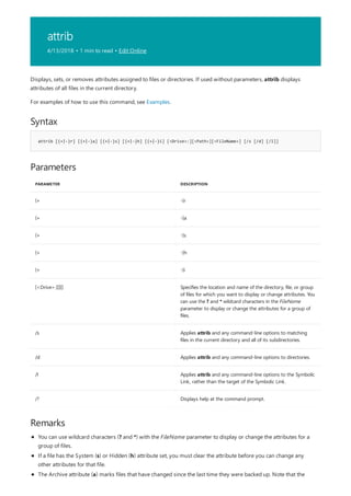 attrib
4/13/2018 • 1 min to read • Edit Online
Syntax
attrib [{+|-}r] [{+|-}a] [{+|-}s] [{+|-}h] [{+|-}i] [<Drive>:][<Path>][<FileName>] [/s [/d] [/l]]
Parameters
PARAMETER DESCRIPTION
{+ -}r
{+ -}a
{+ -}s
{+ -}h
{+ -}i
[<Drive>:][][] Specifies the location and name of the directory, file, or group
of files for which you want to display or change attributes. You
can use the ? and * wildcard characters in the FileName
parameter to display or change the attributes for a group of
files.
/s Applies attrib and any command-line options to matching
files in the current directory and all of its subdirectories.
/d Applies attrib and any command-line options to directories.
/l Applies attrib and any command-line options to the Symbolic
Link, rather than the target of the Symbolic Link.
/? Displays help at the command prompt.
Remarks
Displays, sets, or removes attributes assigned to files or directories. If used without parameters, attrib displays
attributes of all files in the current directory.
For examples of how to use this command, see Examples.
You can use wildcard characters (? and *) with the FileName parameter to display or change the attributes for a
group of files.
If a file has the System (s) or Hidden (h) attribute set, you must clear the attribute before you can change any
other attributes for that file.
The Archive attribute (a) marks files that have changed since the last time they were backed up. Note that the
 