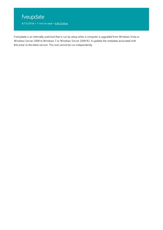 fveupdate
4/13/2018 • 1 min to read • Edit Online
FveUpdate is an internally used tool that is run by setup when a computer is upgraded from Windows Vista or
Windows Server 2008 to Windows 7 or Windows Server 2008 R2. It updates the metadata associated with
BitLocker to the latest version. This tool cannot be run independently.
 