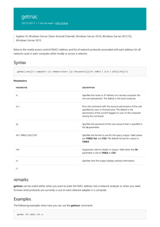 getmac
10/17/2017 • 1 min to read • Edit Online
Syntax
getmac[.exe][/s <computer> [/u <Domain<User> [/p <Password>]]][/fo {TABLE | list | CSV}][/nh][/v]
Parameters
PARAMETER DESCRIPTION
/s Specifies the name or IP address of a remote computer (do
not use backslashes). The default is the local computer.
/u  Runs the command with the account permissions of the user
specified by User or DomainUser. The default is the
permissions of the current logged on user on the computer
issuing the command.
/p Specifies the password of the user account that is specified in
the /u parameter.
/fo { TABLE | list| CSV} Specifies the format to use for the query output. Valid values
are TABLE, list, and CSV. The default format for output is
TABLE.
/nh Suppresses column header in output. Valid when the /fo
parameter is set to TABLE or CSV.
/v Specifies that the output display verbose information.
/?
remarks
Examples
getmac /fo table /nh /v
Applies To: Windows Server (Semi-Annual Channel), Windows Server 2016, Windows Server 2012 R2,
Windows Server 2012
Returns the media access control (MAC) address and list of network protocols associated with each address for all
network cards in each computer, either locally or across a network.
getmac can be useful either when you want to enter the MAC address into a network analyzer or when you need
to know what protocols are currently in use on each network adapter in a computer.
The following examples show how you can use the getmac command:
 