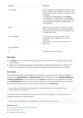 /dc:<DCNAME> Connect to the domain controller named <DCNAME> (a DNS
name or a NetBIOS name). <DCNAME> must host a writable
replica of the domain directory partition as indicated by one of
the following:
- The DNS name <NEWDNSNAME> by using /newdns
- The NetBIOS name <NEWFLATNAME> by using /newnb
If this parameter is not used, connect to any domain controller
in the renamed domain indicated by <NEWDNSNAME> or
<NEWFLATNAME>.
/sionly Performs only the Group Policy fix that relates to managed
software installation (the Software Installation extension for
Group Policy). Skip the actions that fix Group Policy links and
the SYSVOL paths in GPOs.
/user:<USERNAME> Runs this command in the security context of the user
<USERNAME>, where <USERNAME> is in the format
domainuser.
If this parameter is not used, runs this command as the
logged in user.
/pwd:{<PASSWORD> *}
/? Displays Help at the command prompt.
PARAMETER DESCRIPTION
Remarks
Examples
gpfixup /olddns: MyOldDnsName /newdns:MyNewDnsName /oldnb:MyOldNetBIOSName /newnb:MyNewNetBIOSName
/dc:MyDcDnsName 2>&1 >gpfixup.log
gpfixup /olddns: MyOldDnsName /newdns:MyNewDnsName /dc:MyDcDnsName 2>&1 >gpfixup.log
Additional references
The gpfixup command is available in Windows Server 2008 R2 and Windows Server 2008, except on Server
Core installations.
Although the Group Policy Management Console (GPMC) is distributed with Windows Server 2008 R2 and
Windows Server 2008, you must install Group Policy Management as a feature through Server Manager.
This example assumes that you have already performed a domain rename operation in which you changed the
DNS name from MyOldDnsName to MyNewDnsName, and the NetBIOS name from MyOldNetBIOSName
to MyNewNetBIOSName. In this example, you use the gpfixup command to connect to the domain controller
named MyDcDnsName and repair GPOs and Group Policy links by updating the old domain name embedded in
the GPOs and links. Status and error output is saved to a file that is named gpfixup.log.
This example is the same as the previous one, except that it assumes the NetBIOS name of the domain was not
changed during the domain rename operation.
Administering Active Directory Domain Rename
Group Policy TechCenter
Command-Line Syntax Key
 