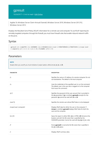 gpresult
10/24/2017 • 3 min to read • Edit Online
Syntax
gpresult [/s <compUTER> [/u <USERNAME> [/p [<PASSWOrd>]]]] [/user [<TARGETDOMAIN>]<TARGETUSER>] [/scope {user
| computer}] {/r | /v | /z | [/x | /h] <FILENAME> [/f] | /?}
Parameters
NOTE
PARAMETER DESCRIPTION
/s Specifies the name or IP address of a remote computer. Do not
use backslashes. The default is the local computer.
/u Uses the credentials of the specified user to run the command.
The default user is the user who is logged on to the computer
that issues the command.
/p [] Specifies the password of the user account that is provided in
the /u parameter. If /p is omitted, gpresult prompts for the
password. /p cannot be used with /x or /h.
/user [] Specifies the remote user whose RSoP data is to be displayed.
/scope {user | computer} Displays RSoP data for either the user or the computer. If
/scope is omitted, gpresult displays RSoP data for both the
user and the computer.
[/x | /h] Saves the report in either XML (/x) or HTML (/h) format at the
location and with the file name that is specified by the
FILENAME parameter. Cannot be used with /u, /p, /r, /v, or /z.
/f forces gpresult to overwrite the file name that is specified in
the /x or /h option.
/r Displays RSoP summary data.
Applies To: Windows Server (Semi-Annual Channel), Windows Server 2016, Windows Server 2012 R2,
Windows Server 2012
Displays the Resultant Set of Policy (RSoP) information for a remote user and computer. To use RSoP reporting for
remotely targeted computers through the firewall, you must have firewall rules that enable inbound network traffic
on the ports.
Except when you use /?, you must include an output option, either /r, /v, /z, /x, or /h.
 