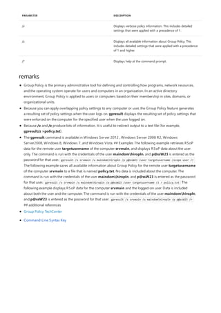 /v Displays verbose policy information. This includes detailed
settings that were applied with a precedence of 1.
/z Displays all available information about Group Policy. This
includes detailed settings that were applied with a precedence
of 1 and higher.
/? Displays help at the command prompt.
PARAMETER DESCRIPTION
remarks
Group Policy is the primary administrative tool for defining and controlling how programs, network resources,
and the operating system operate for users and computers in an organization. In an active directory
environment, Group Policy is applied to users or computers based on their membership in sites, domains, or
organizational units.
Because you can apply overlapping policy settings to any computer or user, the Group Policy feature generates
a resulting set of policy settings when the user logs on. gpresult displays the resulting set of policy settings that
were enforced on the computer for the specified user when the user logged on.
Because /v and /z produce lots of information, it is useful to redirect output to a text file (for example,
gpresult/z >policy.txt).
The gpresult command is available in Windows Server 2012 , Windows Server 2008 R2, Windows
Server2008, Windows 8, Windows 7, and Windows Vista. ## Examples The following example retrieves RSoP
data for the remote user targetusername of the computer srvmain, and displays RSoP data about the user
only. The command is run with the credentials of the user maindomhiropln, and p@ssW23 is entered as the
password for that user. gpresult /s srvmain /u maindomhiropln /p p@ssW23 /user targetusername /scope user /r
The following example saves all available information about Group Policy for the remote user targetusername
of the computer srvmain to a file that is named policy.txt. No data is included about the computer. The
command is run with the credentials of the user maindomhiropln, and p@ssW23 is entered as the password
for that user. gpresult /s srvmain /u maindomhiropln /p p@ssW23 /user targetusername /z > policy.txt The
following example displays RSoP data for the computer srvmain and the logged-on user. Data is included
about both the user and the computer. The command is run with the credentials of the user maindomhiropln,
and p@ssW23 is entered as the password for that user. gpresult /s srvmain /u maindomhiropln /p p@ssW23 /r
## additional references
Group Policy TechCenter
Command-Line Syntax Key
 