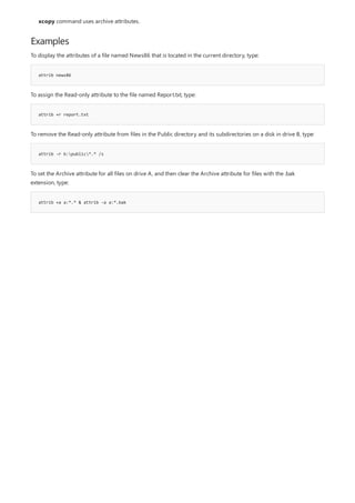 Examples
attrib news86
attrib +r report.txt
attrib -r b:public*.* /s
attrib +a a:*.* & attrib -a a:*.bak
xcopy command uses archive attributes.
To display the attributes of a file named News86 that is located in the current directory, type:
To assign the Read-only attribute to the file named Report.txt, type:
To remove the Read-only attribute from files in the Public directory and its subdirectories on a disk in drive B, type:
To set the Archive attribute for all files on drive A, and then clear the Archive attribute for files with the .bak
extension, type:
 