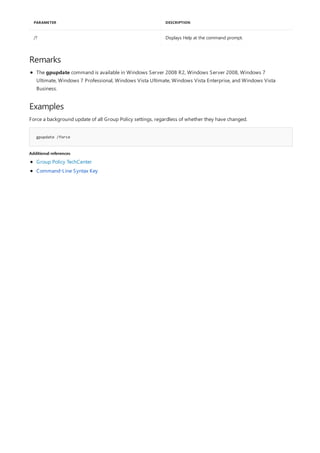/? Displays Help at the command prompt.
PARAMETER DESCRIPTION
Remarks
Examples
gpupdate /force
Additional references
The gpupdate command is available in Windows Server 2008 R2, Windows Server 2008, Windows 7
Ultimate, Windows 7 Professional, Windows Vista Ultimate, Windows Vista Enterprise, and Windows Vista
Business.
Force a background update of all Group Policy settings, regardless of whether they have changed.
Group Policy TechCenter
Command-Line Syntax Key
 