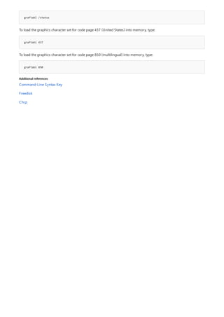 graftabl /status
graftabl 437
graftabl 850
Additional references
To load the graphics character set for code page 437 (United States) into memory, type:
To load the graphics character set for code page 850 (multilingual) into memory, type:
Command-Line Syntax Key
Freedisk
Chcp
 