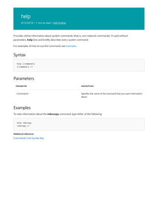help
4/13/2018 • 1 min to read • Edit Online
Syntax
help [<Command>]
[<Command>] /?
Parameters
PARAMETER DESCRIPTION
<Command> Specifies the name of the command that you want information
about.
Examples
help robocopy
robocopy /?
Additional references
Provides online information about system commands (that is, non-network commands). If used without
parameters, help lists and briefly describes every system command.
For examples of how to use this command, see Examples.
To view information about the robocopy command, type either of the following:
Command-Line Syntax Key
 