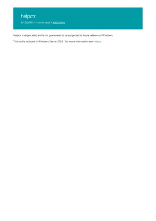 helpctr
4/13/2018 • 1 min to read • Edit Online
Helpctr is deprecated, and is not guaranteed to be supported in future releases of Windows.
This tool is included in Windows Server 2003 . For more information see Helpctr.
 