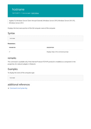 hostname
10/17/2017 • 1 min to read • Edit Online
Syntax
hostname
Parameters
PARAMETER DESCRIPTION
/? Displays help at the command prompt.
remarks
Examples
hostname
additional references
Applies To: Windows Server (Semi-Annual Channel), Windows Server 2016, Windows Server 2012 R2,
Windows Server 2012
Displays the host name portion of the full computer name of the computer.
This command is available only if the Internet Protocol (TCP/IP) protocol is installed as a component in the
properties of a network adapter in Network.
To display the name of the computer, type:
Command-Line Syntax Key
 