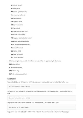 Examples
icacls c:windows* /save aclfile /t
icacls c:windows /restore aclfile
icacls test1 /grant User1:(d,wdac)
WO (write owner)
S (synchronize)
AS (access system security)
MA (maximum allowed)
GR (generic read)
GW (generic write)
GE (generic execute)
GA (generic all)
RD (read data/list directory)
WD (write data/add file)
AD (append data/add subdirectory)
REA (read extended attributes)
WEA (write extended attributes)
X (execute/traverse)
DC (delete child)
RA (read attributes)
WA (write attributes)
Inheritance rights may precede either Perm form, and they are applied only to directories:
(OI): object inherit
(CI): container inherit
(IO): inherit only
(NP): do not propagate inherit
To save the DACLs for all files in the C:Windows directory and its subdirectories to the ACLFile file, type:
To restore the DACLs for every file within ACLFile that exists in the C:Windows directory and its subdirectories,
type:
To grant the user User1 Delete and Write DAC permissions to a file named "Test1", type:
To grant the user defined by SID S-1-1-0 Delete and Write DAC permissions to a file, named "Test2", type:
 