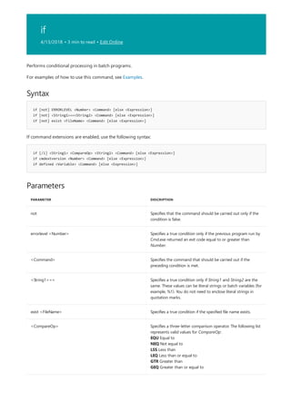 if
4/13/2018 • 3 min to read • Edit Online
Syntax
if [not] ERRORLEVEL <Number> <Command> [else <Expression>]
if [not] <String1>==<String2> <Command> [else <Expression>]
if [not] exist <FileName> <Command> [else <Expression>]
if [/i] <String1> <CompareOp> <String2> <Command> [else <Expression>]
if cmdextversion <Number> <Command> [else <Expression>]
if defined <Variable> <Command> [else <Expression>]
Parameters
PARAMETER DESCRIPTION
not Specifies that the command should be carried out only if the
condition is false.
errorlevel <Number> Specifies a true condition only if the previous program run by
Cmd.exe returned an exit code equal to or greater than
Number.
<Command> Specifies the command that should be carried out if the
preceding condition is met.
<String1>== Specifies a true condition only if String1 and String2 are the
same. These values can be literal strings or batch variables (for
example, %1). You do not need to enclose literal strings in
quotation marks.
exist <FileName> Specifies a true condition if the specified file name exists.
<CompareOp> Specifies a three-letter comparison operator. The following list
represents valid values for CompareOp:
EQU Equal to
NEQ Not equal to
LSS Less than
LEQ Less than or equal to
GTR Greater than
GEQ Greater than or equal to
Performs conditional processing in batch programs.
For examples of how to use this command, see Examples.
If command extensions are enabled, use the following syntax:
 