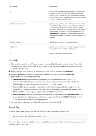 /i Forces string comparisons to ignore case. You can use /i on
the String1==String2 form of if. These comparisons are
generic, in that if both String1 and String2 are comprised of
numeric digits only, the strings are converted to numbers and
a numeric comparison is performed.
cmdextversion <Number> Specifies a true condition only if the internal version number
associated with the command extensions feature of Cmd.exe
is equal to or greater than the number specified. The first
version is 1. It increases by increments of one when significant
enhancements are added to the command extensions. The
cmdextversion conditional is never true when command
extensions are disabled (by default, command extensions are
enabled).
defined <Variable> Specifies a true condition if Variable is defined.
<Expression> Specifies a command-line command and any parameters to
be passed to the command in an else clause.
/? Displays help at the command prompt.
PARAMETER DESCRIPTION
Remarks
Examples
if not exist product.dat echo Cannot find data file
If the condition specified in an if clause is true, the command that follows the condition is carried out. If the
condition is false, the command in the if clause is ignored and the command executes any command that is
specified in the else clause.
When a program stops, it returns an exit code. To use exit codes as conditions, use errorlevel.
If you use defined, the following three variables are added to the environment: %errorlevel%,
%cmdcmdline%, and %cmdextversion%.
You must use the else clause on the same line as the command after the if.
%errorlevel% expands into a string representation of the current value of the ERRORLEVEL
environment variable. This assumes that there is not an existing environment variable with the name
ERRORLEVEL—if there is, you will get that ERRORLEVEL value instead.
%cmdcmdline% expands into the original command line that was passed to Cmd.exe prior to any
processing by Cmd.exe. This assumes that there is not an existing environment variable with the name
CMDCMDLINE—if there is, you will get the CMDCMDLINE value instead.
%cmdextversion% expands into the string representation of the current value of cmdextversion. This
assumes that there is not an existing environment variable with the name CMDEXTVERSION—if there
is, you will get the CMDEXTVERSION value instead.
To display the message "Cannot find data file" if the file Product.dat cannot be found, type:
To format a disk in drive A and display an error message if an error occurs during the formatting process, type the
following lines in a batch file:
 