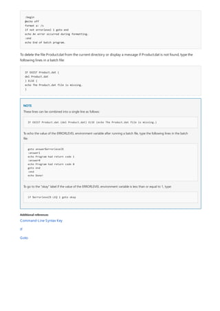 :begin
@echo off
format a: /s
if not errorlevel 1 goto end
echo An error occurred during formatting.
:end
echo End of batch program.
IF EXIST Product.dat (
del Product.dat
) ELSE (
echo The Product.dat file is missing.
)
NOTE
IF EXIST Product.dat (del Product.dat) ELSE (echo The Product.dat file is missing.)
goto answer%errorlevel%
:answer1
echo Program had return code 1
:answer0
echo Program had return code 0
goto end
:end
echo Done!
if %errorlevel% LEQ 1 goto okay
Additional references
To delete the file Product.dat from the current directory or display a message if Product.dat is not found, type the
following lines in a batch file:
These lines can be combined into a single line as follows:
To echo the value of the ERRORLEVEL environment variable after running a batch file, type the following lines in the batch
file:
To go to the "okay" label if the value of the ERRORLEVEL environment variable is less than or equal to 1, type:
Command-Line Syntax Key
If
Goto
 