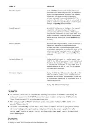 /release6[<Adapter>] Sends a DHCPRELEASE message to the DHCPv6 server to
release the current DHCP configuration and discard the IPv6
address configuration for either all adapters (if an adapter is
not specified) or for a specific adapter if the Adapter
parameter is included. This parameter disables TCP/IP for
adapters configured to obtain an IP address automatically. To
specify an adapter name, type the adapter name that appears
when you use ipconfig without parameters.
/renew [<Adapter>] Renews DHCP configuration for all adapters (if an adapter is
not specified) or for a specific adapter if the Adapter
parameter is included. This parameter is available only on
computers with adapters that are configured to obtain an IP
address automatically. To specify an adapter name, type the
adapter name that appears when you use ipconfig without
parameters.
/renew6 [<Adapter>] Renews DHCPv6 configuration for all adapters (if an adapter is
not specified) or for a specific adapter if the Adapter
parameter is included. This parameter is available only on
computers with adapters that are configured to obtain an IPv6
address automatically. To specify an adapter name, type the
adapter name that appears when you use ipconfig without
parameters.
/setclassid <Adapter>[ ] Configures the DHCP class ID for a specified adapter. To set
the DHCP class ID for all adapters, use the asterisk (*) wildcard
character in place of Adapter. This parameter is available only
on computers with adapters that are configured to obtain an
IP address automatically. If a DHCP class ID is not specified,
the current class ID is removed.
/showclassid <Adapter> Displays the DHCP class ID for a specified adapter. To see the
DHCP class ID for all adapters, use the asterisk (*) wildcard
character in place of Adapter. This parameter is available only
on computers with adapters that are configured to obtain an
IP address automatically.
/? Displays Help at the command prompt.
PARAMETER DESCRIPTION
Remarks
Examples
This command is most useful on computers that are configured to obtain an IP address automatically. This
enables users to determine which TCP/IP configuration values have been configured by DHCP, Automatic
Private IP Addressing (APIPA), or an alternate configuration.
If the name you supply for Adapter contains any spaces, use quotation marks around the adapter name
(example: "Adapter Name").
For adapter names, ipconfig supports the use of the asterisk (*) wildcard character to specify either adapters
with names that begin with a specified string or adapters with names that contain a specified string. For
example, Local* matches all adapters that start with the string Local and *Con* matches all adapters that
contain the string Con.
To display the basic TCP/IP configuration for all adapters, type:
 