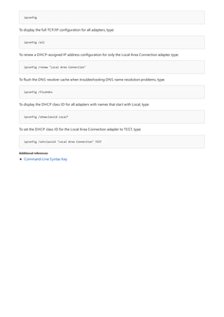 ipconfig
ipconfig /all
ipconfig /renew "Local Area Connection"
ipconfig /flushdns
ipconfig /showclassid Local*
ipconfig /setclassid "Local Area Connection" TEST
Additional references
To display the full TCP/IP configuration for all adapters, type:
To renew a DHCP-assigned IP address configuration for only the Local Area Connection adapter, type:
To flush the DNS resolver cache when troubleshooting DNS name resolution problems, type:
To display the DHCP class ID for all adapters with names that start with Local, type:
To set the DHCP class ID for the Local Area Connection adapter to TEST, type:
Command-Line Syntax Key
 