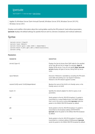 ipxroute
10/17/2017 • 1 min to read • Edit Online
Syntax
ipxroute servers [/type=X]
ipxroute ripout <Network>
ipxroute resolve {guid | name} {GUID | <AdapterName>}
ipxroute board= N [def] [gbr] [mbr] [remove=xxxxxxxxxxxx]
ipxroute config
Parameters
PARAMETER DESCRIPTION
servers[ /type=X] Displays the Service Access Point (SAP) table for the specified
server type. X must be an integer. For example, /type=4
displays all file servers. If you do not specify /type, ipxroute
servers displays all types of servers, listing them by server
name.
ripout Network Discovers if Network is reachable by consulting the IPX stack's
route table and sending out a rip request if necessary.
Network is the IPX network segment number.
resolve{ GUID| name} { GUID| AdapterName} Resolves the name of the GUID to its friendly name, or the
friendly name to its GUID.
board= N Specifies the network adapter for which to query or set
parameters.
def Sends packets to the ALL ROUTES broadcast. If a packet is
transmitted to a unique Media Access Card (MAC) address
that is not in the source routing table, ipxroute sends the
packet to the SINGLE ROUTES broadcast by default.
gbr Sends packets to the ALL ROUTES broadcast. If a packet is
transmitted to the broadcast address (FFFFFFFFFFFF),
ipxroute sends the packet to the SINGLE ROUTES broadcast
by default.
mbr Sends packets to the ALL ROUTES broadcast. If a packet is
transmitted to a multicast address (C000xxxxxxxx), ipxroute
sends the packet to the SINGLE ROUTES broadcast by default.
Applies To: Windows Server (Semi-Annual Channel), Windows Server 2016, Windows Server 2012 R2,
Windows Server 2012
Displays and modifies information about the routing tables used by the IPX protocol. Used without parameters,
ipxroute displays the default settings for packets that are sent to unknown, broadcast, and multicast addresses.
 