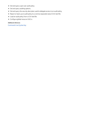 Additional references
Set and query a per-user audit policy.
Set and query auditing options.
Set and query the security descriptor used to delegate access to an audit policy.
Report or back up an audit policy to a comma-separated value (CSV) text file.
Load an audit policy from a CSV text file.
Configure global resource SACLs.
Command-Line Syntax Key
 
