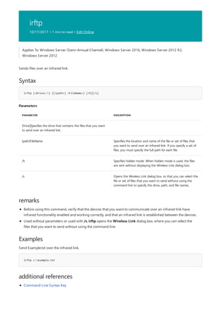 irftp
10/17/2017 • 1 min to read • Edit Online
Syntax
irftp [<Drive>:] [[<path>] <FileName>] [/h][/s]
Parameters
PARAMETER DESCRIPTION
Drive:|Specifies the drive that contains the files that you want
to send over an infrared link.
[path]FileName Specifies the location and name of the file or set of files that
you want to send over an infrared link. If you specify a set of
files, you must specify the full path for each file.
/h Specifies hidden mode. When hidden mode is used, the files
are sent without displaying the Wireless Link dialog box.
/s Opens the Wireless Link dialog box, so that you can select the
file or set of files that you want to send without using the
command line to specify the drive, path, and file names.
remarks
Examples
irftp c:example.txt
additional references
Applies To: Windows Server (Semi-Annual Channel), Windows Server 2016, Windows Server 2012 R2,
Windows Server 2012
Sends files over an infrared link.
Before using this command, verify that the devices that you want to communicate over an infrared link have
infrared functionality enabled and working correctly, and that an infrared link is established between the devices.
Used without parameters or used with /s, irftp opens the Wireless Link dialog box, where you can select the
files that you want to send without using the command line.
Send Example.txt over the infrared link.
Command-Line Syntax Key
 