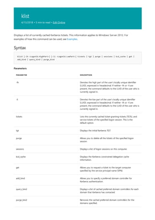 klist
4/13/2018 • 5 min to read • Edit Online
Syntax
klist [-lh <LogonId.HighPart>] [-li <LogonId.LowPart>] tickets | tgt | purge | sessions | kcd_cache | get |
add_bind | query_bind | purge_bind
Parameters
PARAMETER DESCRIPTION
-lh Denotes the high part of the user’s locally unique identifier
(LUID), expressed in hexadecimal. If neither –lh or –li are
present, the command defaults to the LUID of the user who is
currently signed in.
-li Denotes the low part of the user’s locally unique identifier
(LUID), expressed in hexadecimal. If neither –lh or –li are
present, the command defaults to the LUID of the user who is
currently signed in.
tickets Lists the currently cached ticket-granting-tickets (TGTs), and
service tickets of the specified logon session. This is the
default option.
tgt Displays the initial Kerberos TGT.
purge Allows you to delete all the tickets of the specified logon
session.
sessions Displays a list of logon sessions on this computer.
kcd_cache Displays the Kerberos constrained delegation cache
information.
get Allows you to request a ticket to the target computer
specified by the service principal name (SPN).
add_bind Allows you to specify a preferred domain controller for
Kerberos authentication.
query_bind Displays a list of cached preferred domain controllers for each
domain that Kerberos has contacted.
purge_bind Removes the cached preferred domain controllers for the
domains specified.
Displays a list of currently cached Kerberos tickets. This information applies to Windows Server 2012. For
examples of how this command can be used, see Examples.
 